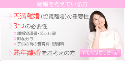 離婚を考えている方 円満離婚（協議離婚）の重要性 3つの必要性 離婚協議書・公正証書 財産分与子供の為の養育費・慰謝料 熟年離婚をお考えの方詳しくはこちら